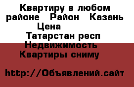 Квартиру в любом районе › Район ­ Казань › Цена ­ 20 000 - Татарстан респ. Недвижимость » Квартиры сниму   